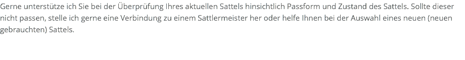 Gerne unterstütze ich Sie bei der Überprüfung Ihres aktuellen Sattels hinsichtlich Passform und Zustand des Sattels. Sollte dieser nicht passen, stelle ich gerne eine Verbindung zu einem Sattlermeister her oder helfe Ihnen bei der Auswahl eines neuen (neuen gebrauchten) Sattels. 